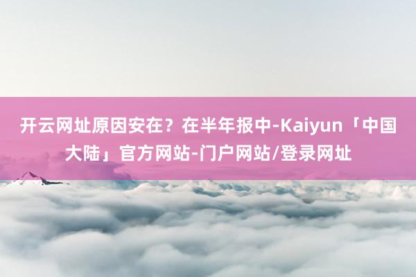 开云网址原因安在？在半年报中-Kaiyun「中国大陆」官方网站-门户网站/登录网址