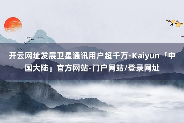 开云网址发展卫星通讯用户超千万-Kaiyun「中国大陆」官方网站-门户网站/登录网址