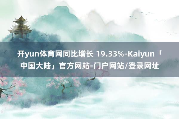开yun体育网同比增长 19.33%-Kaiyun「中国大陆」官方网站-门户网站/登录网址