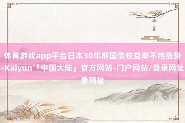 体育游戏app平台日本30年期国债收益率不绝涨势-Kaiyun「中国大陆」官方网站-门户网站/登录网址