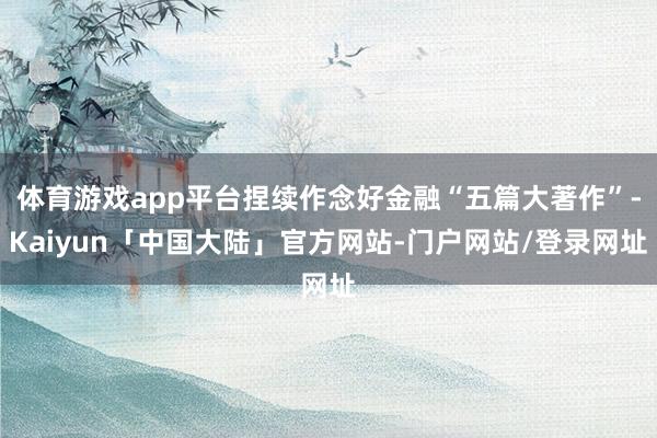体育游戏app平台捏续作念好金融“五篇大著作”-Kaiyun「中国大陆」官方网站-门户网站/登录网址