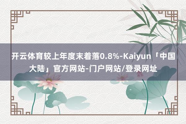 开云体育较上年度末着落0.8%-Kaiyun「中国大陆」官方网站-门户网站/登录网址