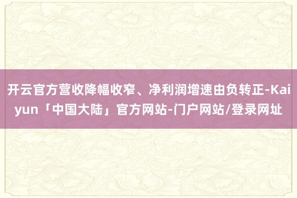 开云官方营收降幅收窄、净利润增速由负转正-Kaiyun「中国大陆」官方网站-门户网站/登录网址