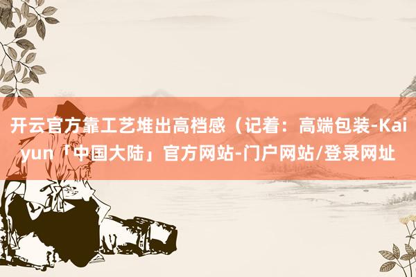 开云官方靠工艺堆出高档感（记着：高端包装-Kaiyun「中国大陆」官方网站-门户网站/登录网址