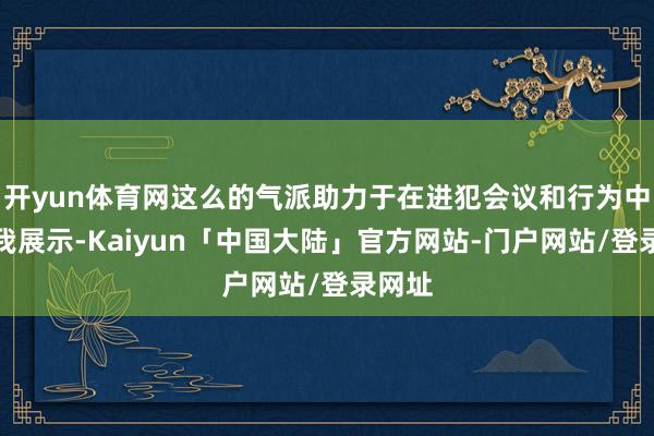 开yun体育网这么的气派助力于在进犯会议和行为中的自我展示-Kaiyun「中国大陆」官方网站-门户网站/登录网址