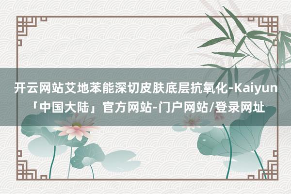开云网站艾地苯能深切皮肤底层抗氧化-Kaiyun「中国大陆」官方网站-门户网站/登录网址
