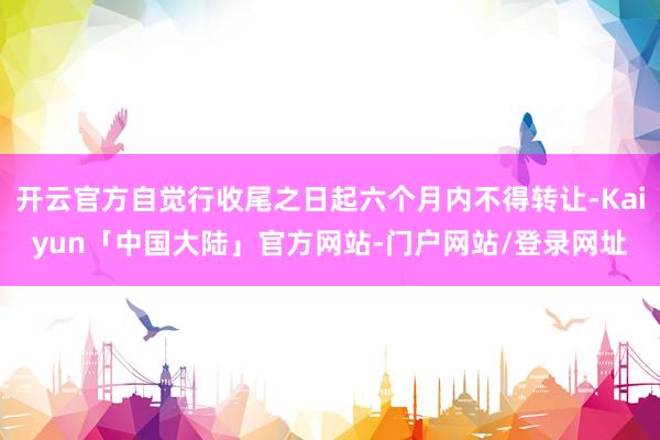 开云官方自觉行收尾之日起六个月内不得转让-Kaiyun「中国大陆」官方网站-门户网站/登录网址