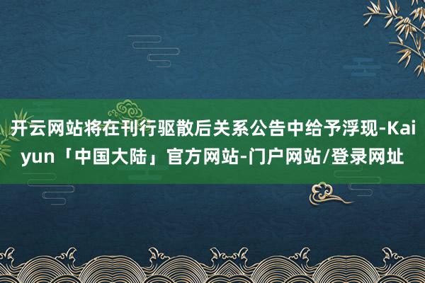 开云网站将在刊行驱散后关系公告中给予浮现-Kaiyun「中国大陆」官方网站-门户网站/登录网址