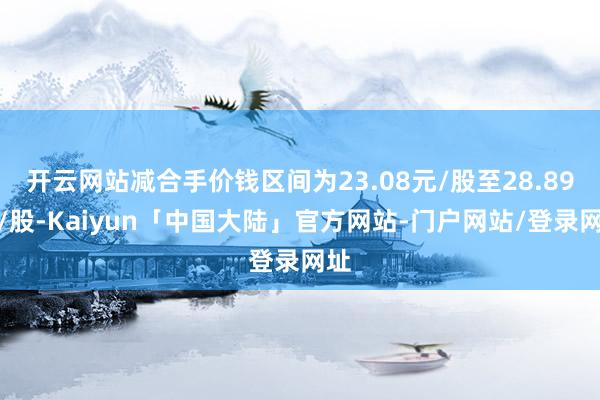 开云网站减合手价钱区间为23.08元/股至28.89元/股-Kaiyun「中国大陆」官方网站-门户网站/登录网址