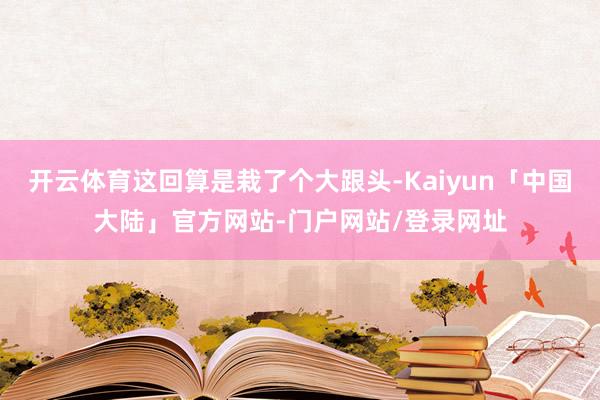 开云体育这回算是栽了个大跟头-Kaiyun「中国大陆」官方网站-门户网站/登录网址
