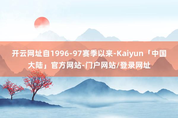 开云网址自1996-97赛季以来-Kaiyun「中国大陆」官方网站-门户网站/登录网址