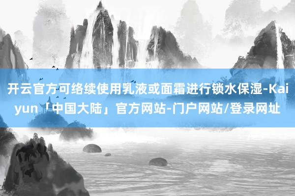开云官方可络续使用乳液或面霜进行锁水保湿-Kaiyun「中国大陆」官方网站-门户网站/登录网址