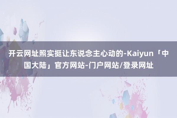 开云网址照实挺让东说念主心动的-Kaiyun「中国大陆」官方网站-门户网站/登录网址