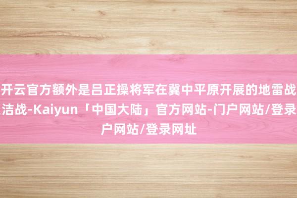 开云官方额外是吕正操将军在冀中平原开展的地雷战、贞洁战-Kaiyun「中国大陆」官方网站-门户网站/登录网址