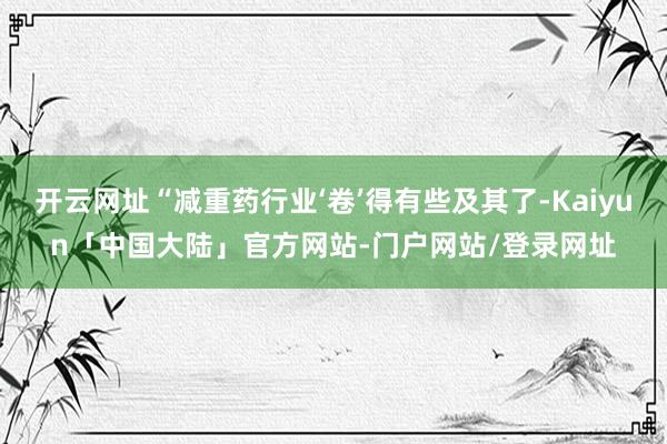 开云网址“减重药行业‘卷’得有些及其了-Kaiyun「中国大陆」官方网站-门户网站/登录网址