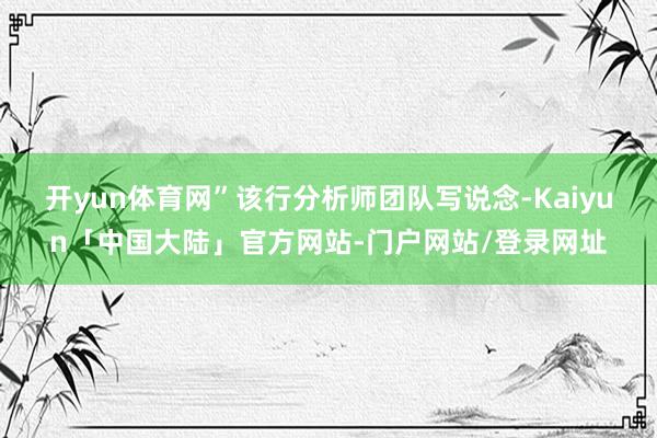 开yun体育网”该行分析师团队写说念-Kaiyun「中国大陆」官方网站-门户网站/登录网址