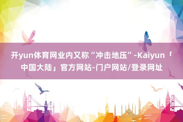 开yun体育网业内又称“冲击地压”-Kaiyun「中国大陆」官方网站-门户网站/登录网址
