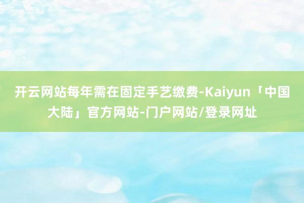 开云网站每年需在固定手艺缴费-Kaiyun「中国大陆」官方网站-门户网站/登录网址