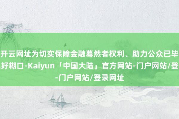 开云网址为切实保障金融蓦然者权利、助力公众已毕好意思好糊口-Kaiyun「中国大陆」官方网站-门户网站/登录网址