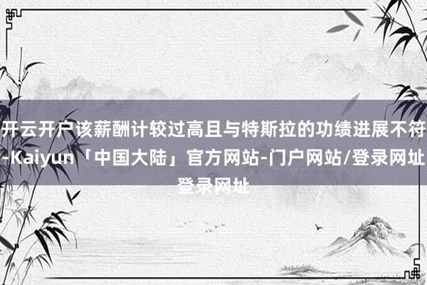 开云开户该薪酬计较过高且与特斯拉的功绩进展不符-Kaiyun「中国大陆」官方网站-门户网站/登录网址