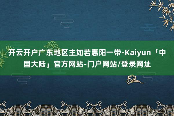 开云开户广东地区主如若惠阳一带-Kaiyun「中国大陆」官方网站-门户网站/登录网址