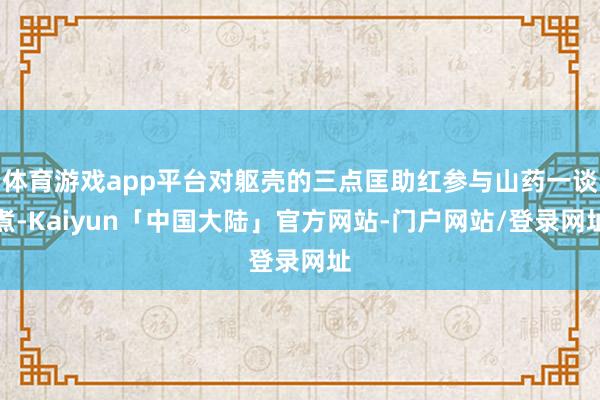 体育游戏app平台对躯壳的三点匡助红参与山药一谈煮-Kaiyun「中国大陆」官方网站-门户网站/登录网址