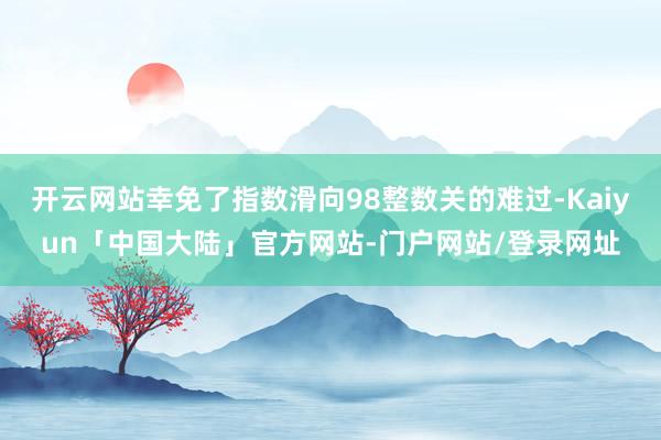 开云网站幸免了指数滑向98整数关的难过-Kaiyun「中国大陆」官方网站-门户网站/登录网址