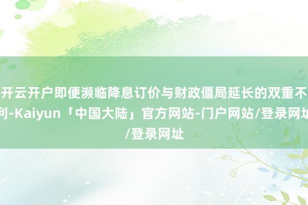 开云开户即便濒临降息订价与财政僵局延长的双重不利-Kaiyun「中国大陆」官方网站-门户网站/登录网址