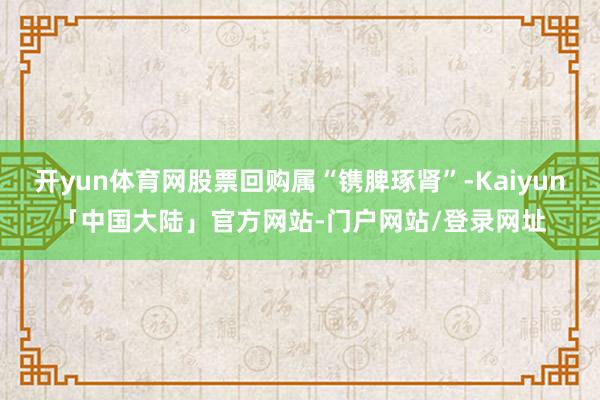 开yun体育网股票回购属“镌脾琢肾”-Kaiyun「中国大陆」官方网站-门户网站/登录网址