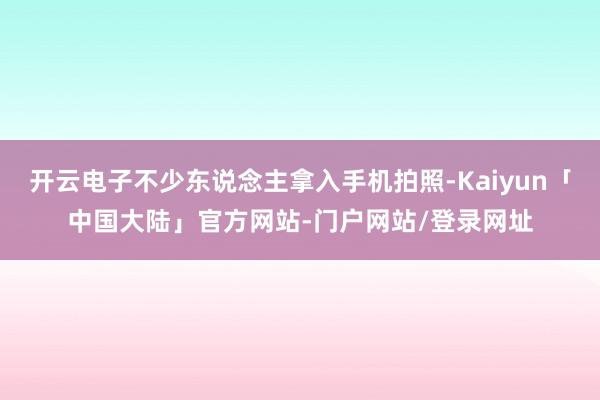 开云电子不少东说念主拿入手机拍照-Kaiyun「中国大陆」官方网站-门户网站/登录网址