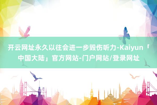开云网址永久以往会进一步毁伤听力-Kaiyun「中国大陆」官方网站-门户网站/登录网址