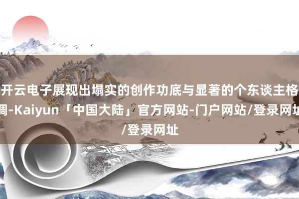 开云电子展现出塌实的创作功底与显著的个东谈主格调-Kaiyun「中国大陆」官方网站-门户网站/登录网址