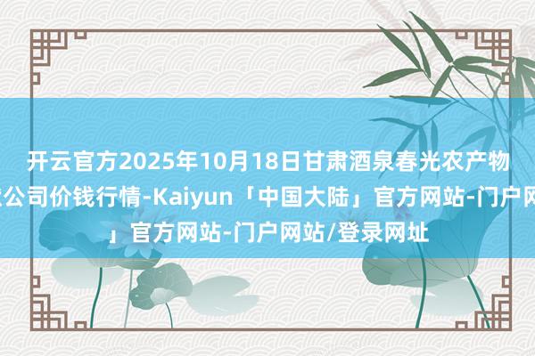 开云官方2025年10月18日甘肃酒泉春光农产物商场有限包袱公司价钱行情-Kaiyun「中国大陆」官方网站-门户网站/登录网址