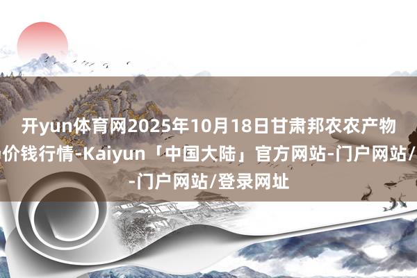 开yun体育网2025年10月18日甘肃邦农农产物批发商场价钱行情-Kaiyun「中国大陆」官方网站-门户网站/登录网址