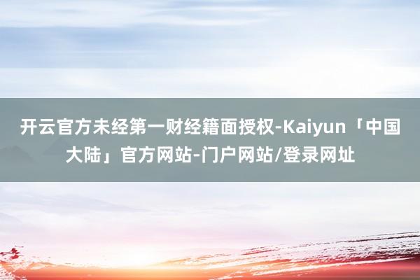 开云官方未经第一财经籍面授权-Kaiyun「中国大陆」官方网站-门户网站/登录网址