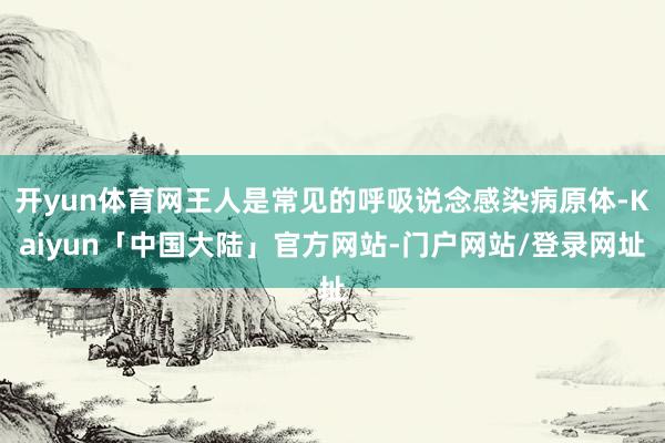 开yun体育网王人是常见的呼吸说念感染病原体-Kaiyun「中国大陆」官方网站-门户网站/登录网址