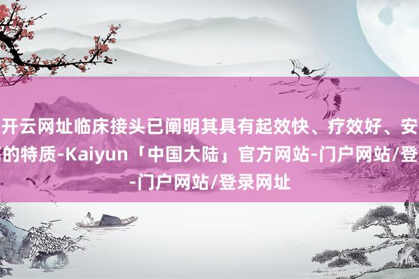 开云网址临床接头已阐明其具有起效快、疗效好、安全性高的特质-Kaiyun「中国大陆」官方网站-门户网站/登录网址