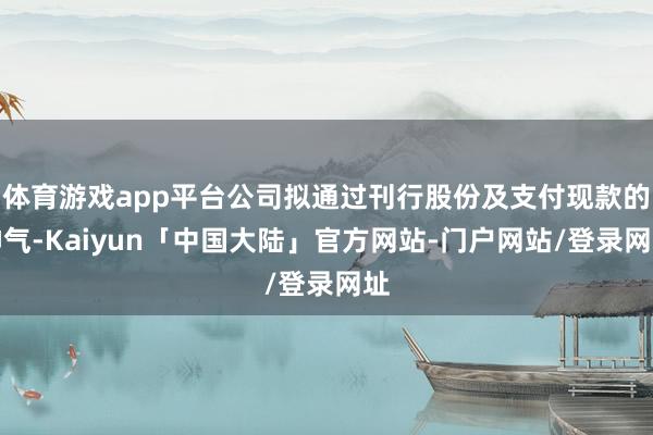 体育游戏app平台公司拟通过刊行股份及支付现款的神气-Kaiyun「中国大陆」官方网站-门户网站/登录网址