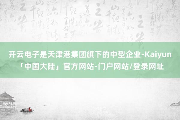 开云电子是天津港集团旗下的中型企业-Kaiyun「中国大陆」官方网站-门户网站/登录网址