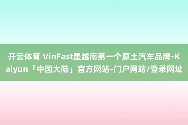 开云体育 VinFast是越南第一个原土汽车品牌-Kaiyun「中国大陆」官方网站-门户网站/登录网址