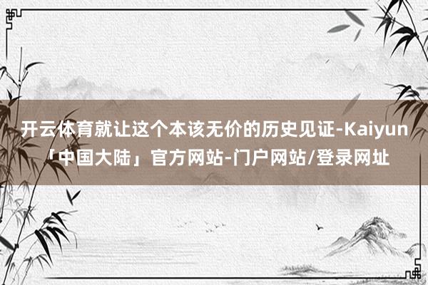 开云体育就让这个本该无价的历史见证-Kaiyun「中国大陆」官方网站-门户网站/登录网址