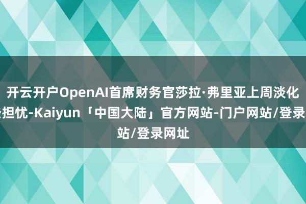 开云开户OpenAI首席财务官莎拉·弗里亚上周淡化这些担忧-Kaiyun「中国大陆」官方网站-门户网站/登录网址