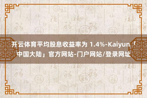 开云体育平均股息收益率为 1.4%-Kaiyun「中国大陆」官方网站-门户网站/登录网址