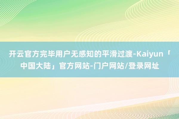 开云官方完毕用户无感知的平滑过渡-Kaiyun「中国大陆」官方网站-门户网站/登录网址