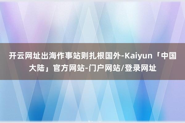 开云网址出海作事站则扎根国外-Kaiyun「中国大陆」官方网站-门户网站/登录网址