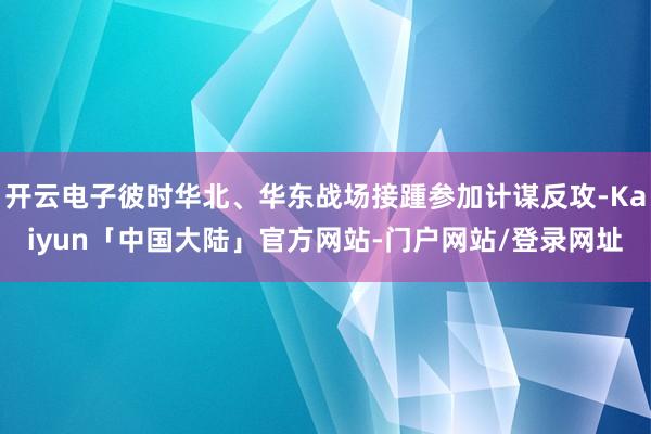 开云电子彼时华北、华东战场接踵参加计谋反攻-Kaiyun「中国大陆」官方网站-门户网站/登录网址