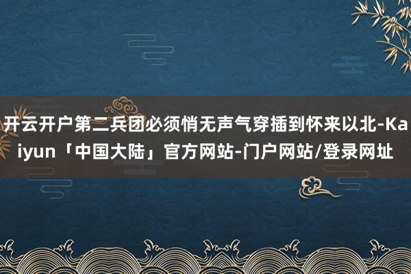 开云开户第二兵团必须悄无声气穿插到怀来以北-Kaiyun「中国大陆」官方网站-门户网站/登录网址