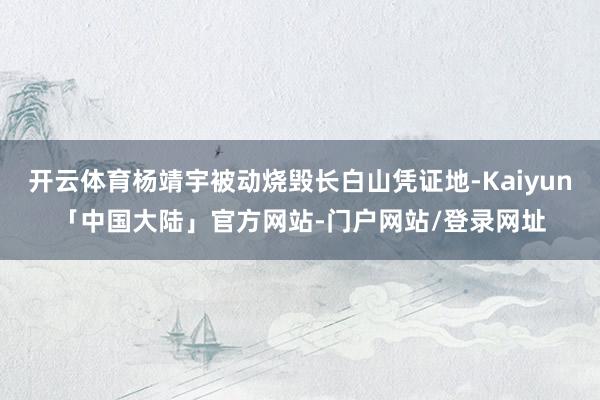开云体育杨靖宇被动烧毁长白山凭证地-Kaiyun「中国大陆」官方网站-门户网站/登录网址