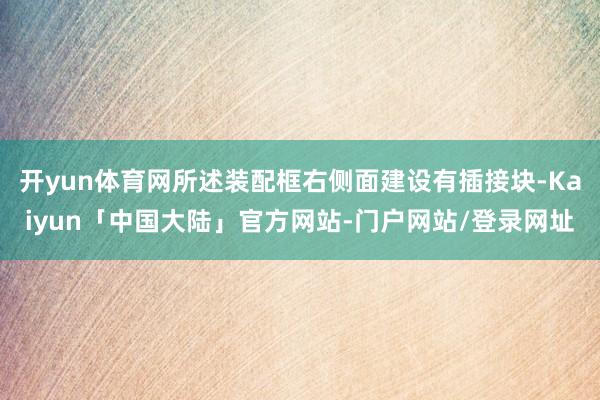 开yun体育网所述装配框右侧面建设有插接块-Kaiyun「中国大陆」官方网站-门户网站/登录网址