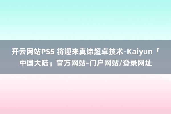 开云网站PS5 将迎来真谛超卓技术-Kaiyun「中国大陆」官方网站-门户网站/登录网址